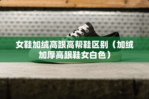 女鞋加绒高跟高帮鞋区别（加绒加厚高跟鞋女白色）