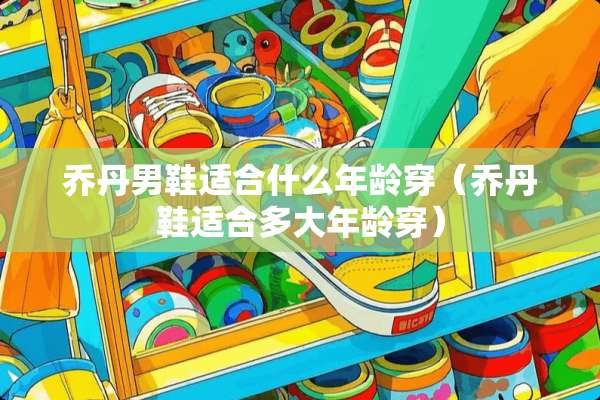 乔丹男鞋适合什么年龄穿（乔丹鞋适合多大年龄穿）