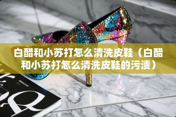 白醋和小苏打怎么清洗皮鞋（白醋和小苏打怎么清洗皮鞋的污渍）