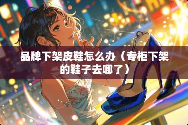 品牌下架皮鞋怎么办（专柜下架的鞋子去哪了）