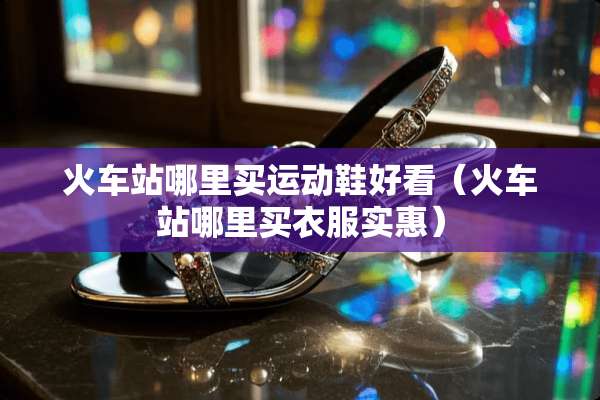 火车站哪里买运动鞋好看（火车站哪里买衣服实惠）