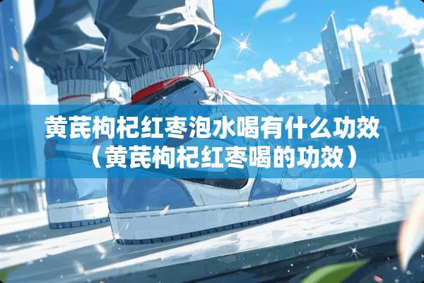 黄芪枸杞红枣泡水喝有什么功效（黄芪枸杞红枣喝的功效）