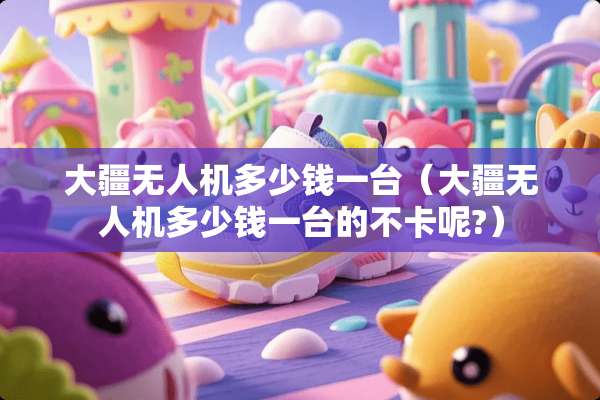 大疆无人机多少钱一台（大疆无人机多少钱一台的不卡呢?）