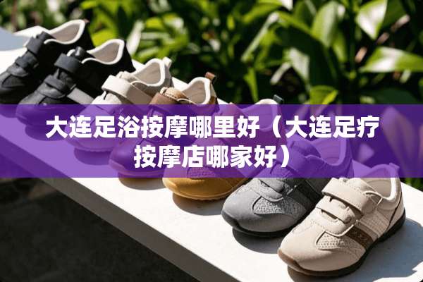 大连**按摩哪里好（大连**按摩店哪家好）