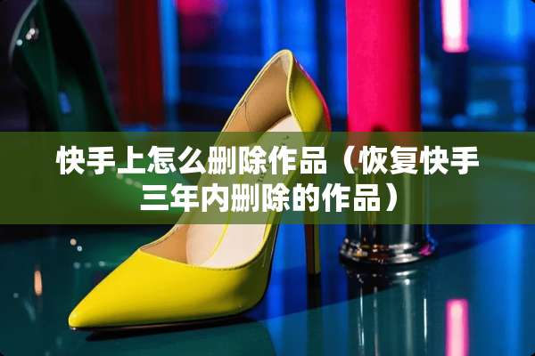 快手上怎么删除作品（恢复快手三年内删除的作品）