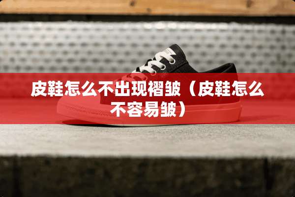 皮鞋怎么不出现褶皱（皮鞋怎么不容易皱）