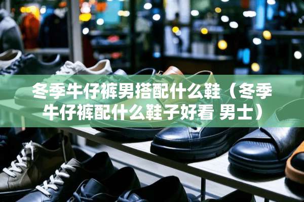 冬季牛仔裤男搭配什么鞋（冬季牛仔裤配什么鞋子好看 男士）