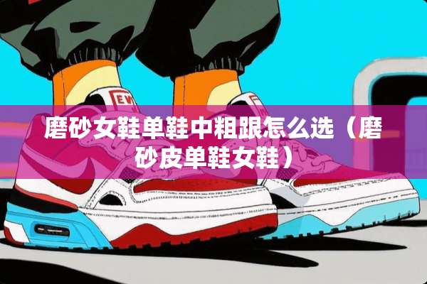 磨砂女鞋单鞋中粗跟怎么选（磨砂皮单鞋女鞋）