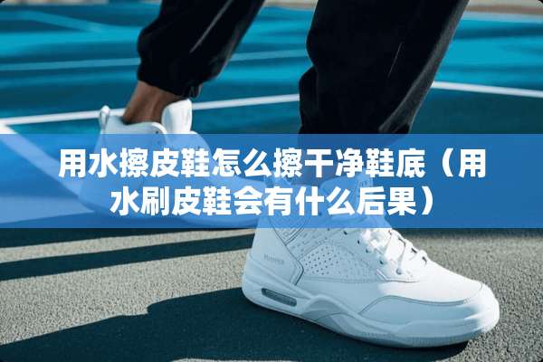 用水擦皮鞋怎么擦干净鞋底（用水刷皮鞋会有什么后果）