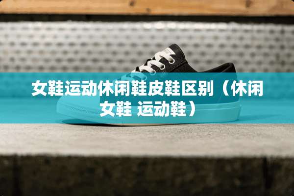女鞋运动休闲鞋皮鞋区别（休闲女鞋 运动鞋）