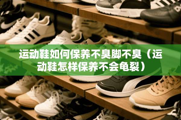 运动鞋如何保养不臭脚不臭（运动鞋怎样保养不会龟裂）