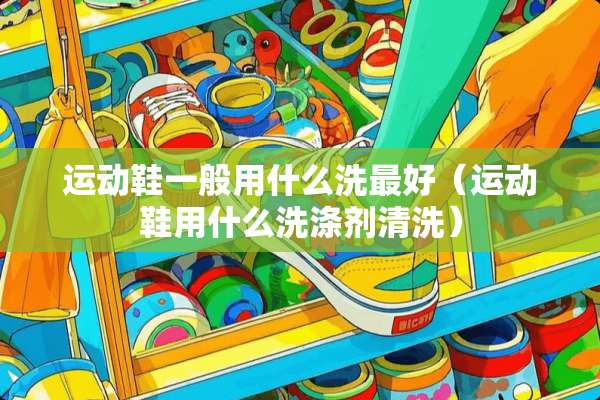 运动鞋一般用什么洗最好（运动鞋用什么洗涤剂清洗）