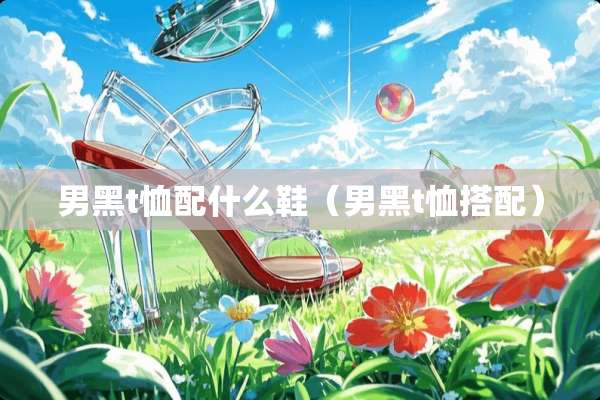 男黑t恤配什么鞋（男黑t恤搭配）
