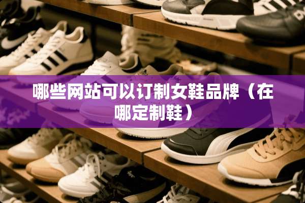 哪些网站可以订制女鞋品牌（在哪定制鞋）