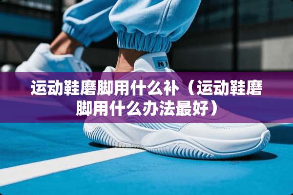运动鞋磨脚用什么补（运动鞋磨脚用什么办法最好）