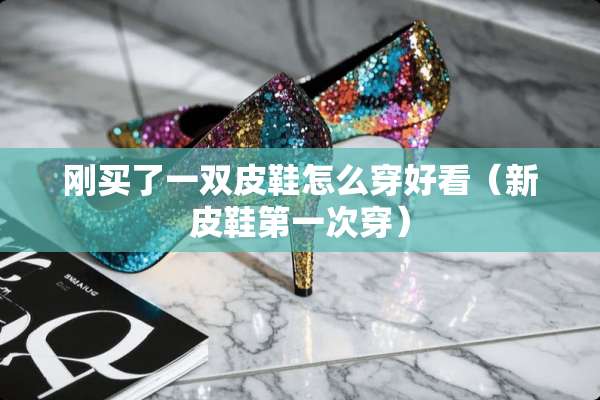 刚买了一双皮鞋怎么穿好看（新皮鞋第一次穿）