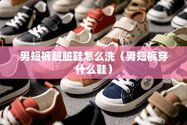 男短裤脏脏鞋怎么洗（男短裤穿什么鞋）
