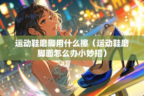 运动鞋磨脚用什么擦（运动鞋磨脚面怎么办小妙招）