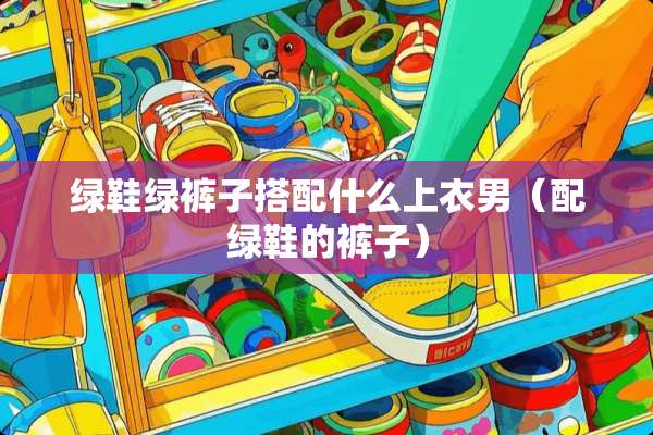 绿鞋绿裤子搭配什么上衣男（配绿鞋的裤子）