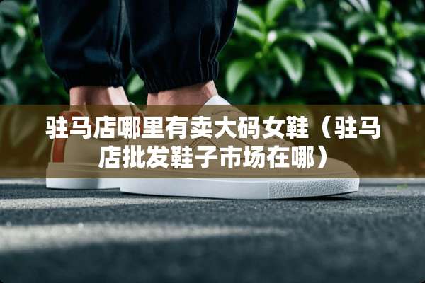 驻马店哪里有卖大码女鞋（驻马店批发鞋子市场在哪）
