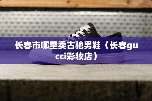 长春市哪里卖古驰男鞋（长春gucci彩妆店）