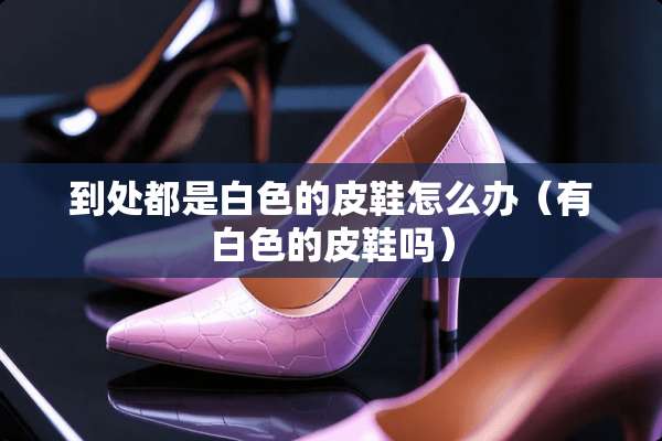 到处都是白色的皮鞋怎么办（有白色的皮鞋吗）