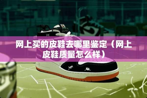 网上买的皮鞋去哪里鉴定（网上皮鞋质量怎么样）