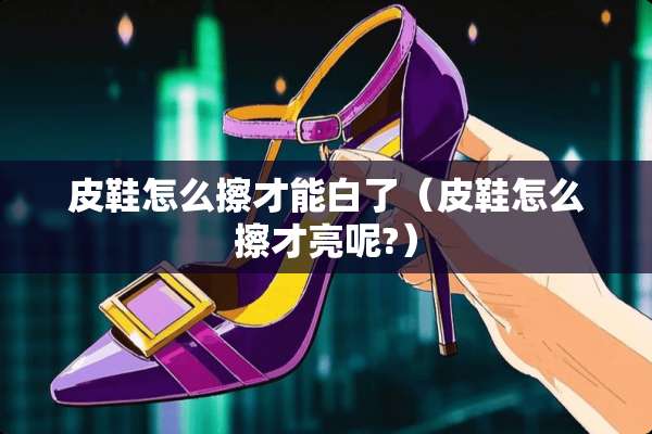 皮鞋怎么擦才能白了（皮鞋怎么擦才亮呢?）