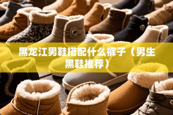 黑龙江男鞋搭配什么裤子（男生黑鞋推荐）