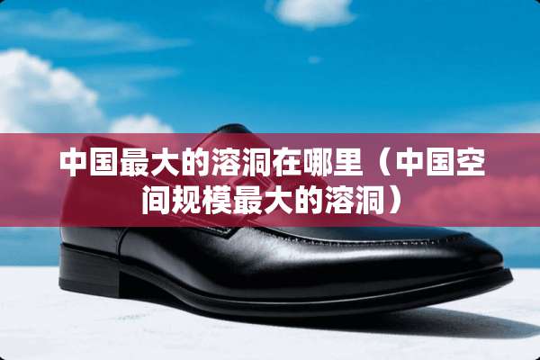 中国最大的溶洞在哪里（中国空间规模最大的溶洞）