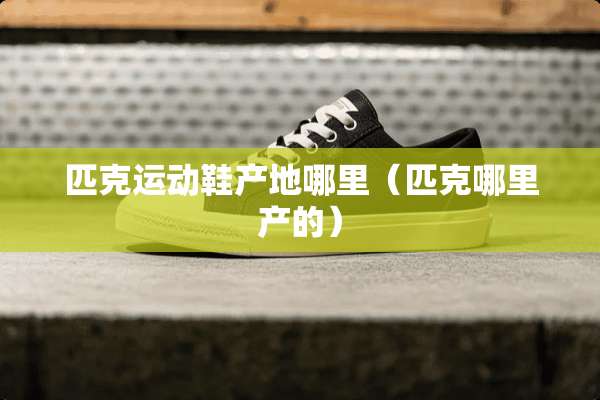 匹克运动鞋产地哪里（匹克哪里产的）