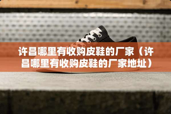 许昌哪里有收购皮鞋的厂家（许昌哪里有收购皮鞋的厂家地址）