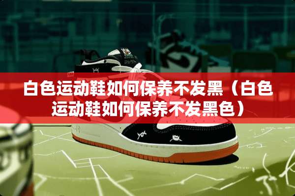 白色运动鞋如何保养不发黑（白色运动鞋如何保养不发黑色）
