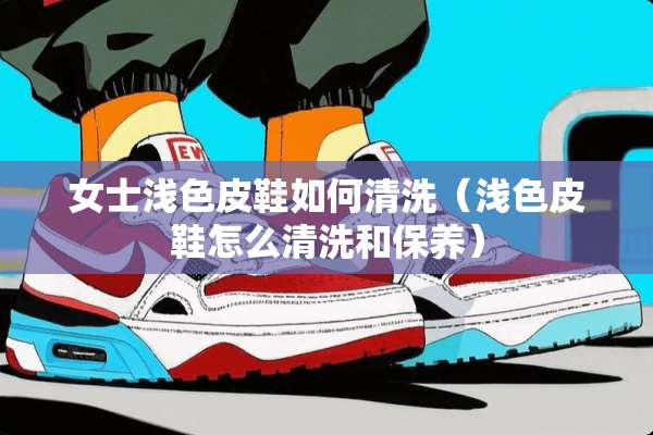 女士浅色皮鞋如何清洗（浅色皮鞋怎么清洗和保养）