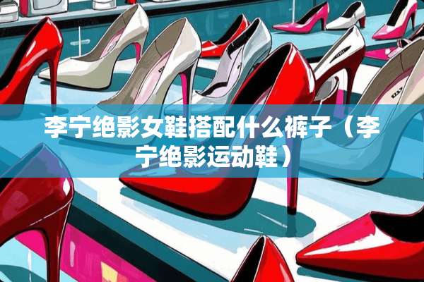 李宁绝影女鞋搭配什么裤子（李宁绝影运动鞋）