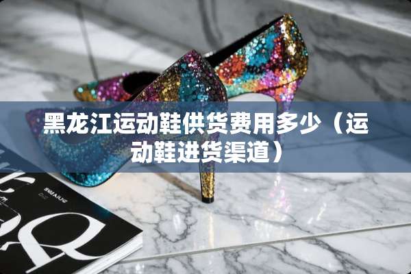 黑龙江运动鞋供货费用多少（运动鞋进货渠道）