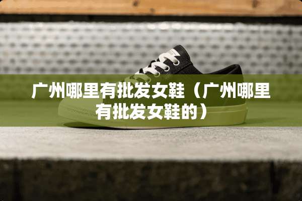 广州哪里有批发女鞋（广州哪里有批发女鞋的）