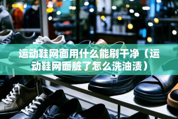 运动鞋网面用什么能刷干净（运动鞋网面脏了怎么洗油渍）
