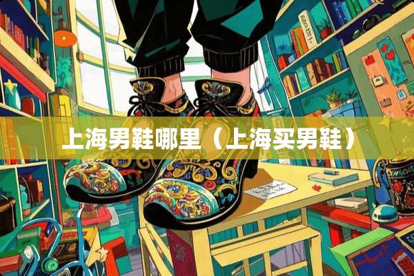 上海男鞋哪里（上海买男鞋）