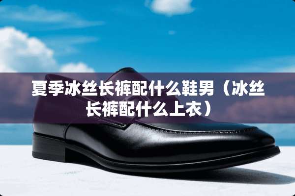 夏季冰丝长裤配什么鞋男（冰丝长裤配什么上衣）