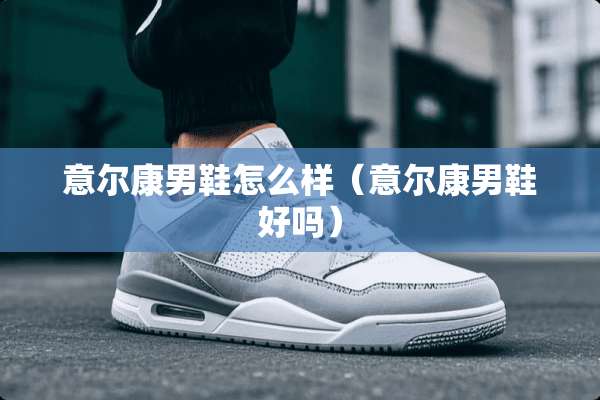 意尔康男鞋怎么样（意尔康男鞋好吗）