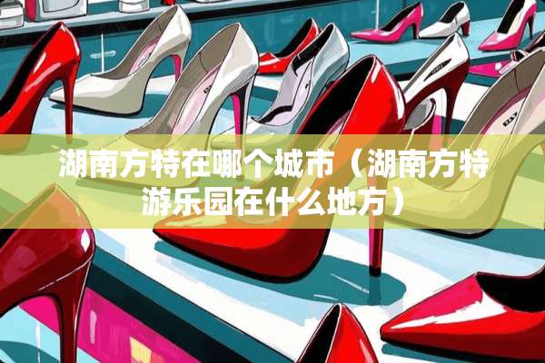 湖南方特在哪个城市（湖南方特游乐园在什么地方）