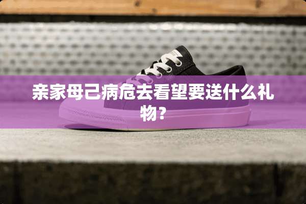 亲家母己病危去看望要送什么礼物？