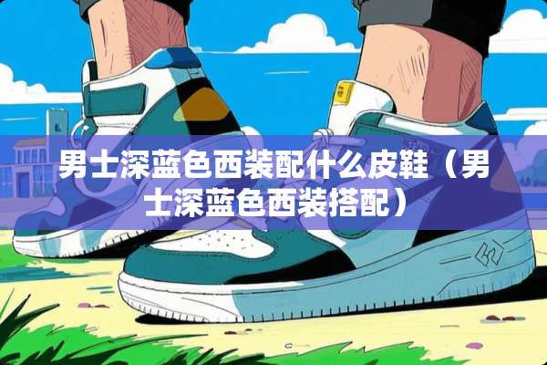 男士深蓝色西装配什么皮鞋（男士深蓝色西装搭配）