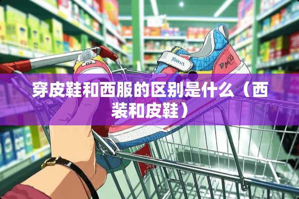 穿皮鞋和西服的区别是什么（西装和皮鞋）
