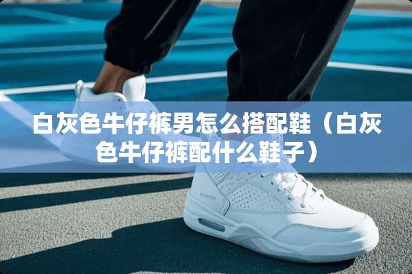 白灰色牛仔裤男怎么搭配鞋（白灰色牛仔裤配什么鞋子）