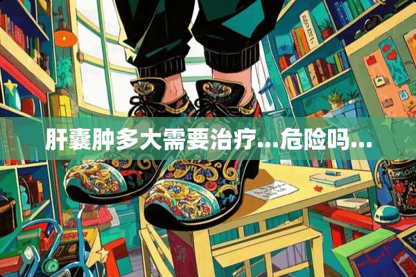 肝囊肿多大需要治疗...危险吗...