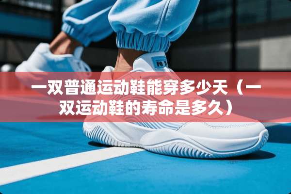 一双普通运动鞋能穿多少天（一双运动鞋的寿命是多久）