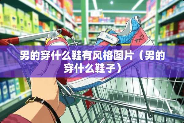 男的穿什么鞋有风格图片（男的穿什么鞋子）