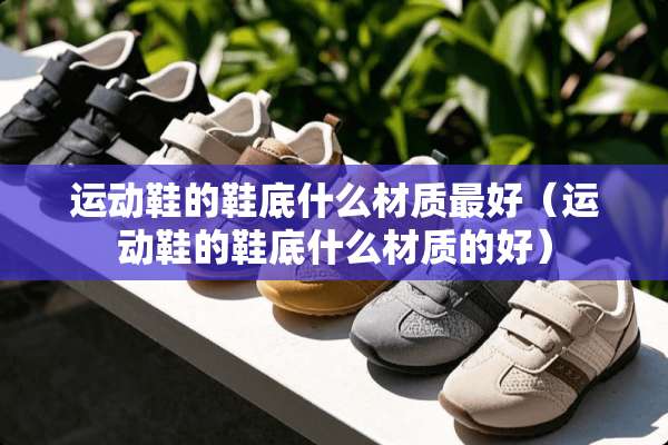 运动鞋的鞋底什么材质最好（运动鞋的鞋底什么材质的好）